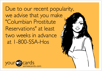 Due to our recent popularity, 
we advise that you make
"Columbian Prostitute 
Reservations" at least 
two weeks in advance
 at 1-800-SSA-Hos