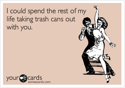 I could spend the rest of my
life taking trash cans out
with you. 