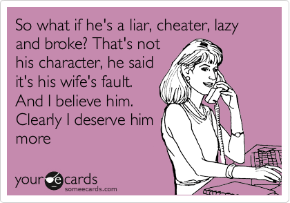 So what if he's a liar, cheater, lazy and broke? That's not
his character, he said
it's his wife's fault.
And I believe him.
Clearly I deserve him
more