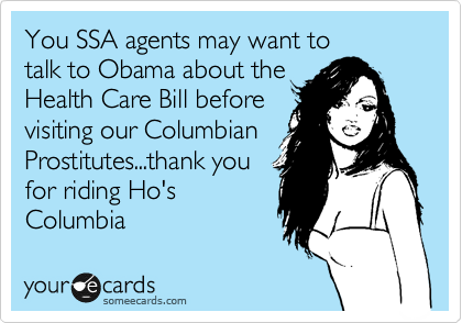 You SSA agents may want to
talk to Obama about the
Health Care Bill before
visiting our Columbian
Prostitutes...thank you
for riding Ho's
Columbia