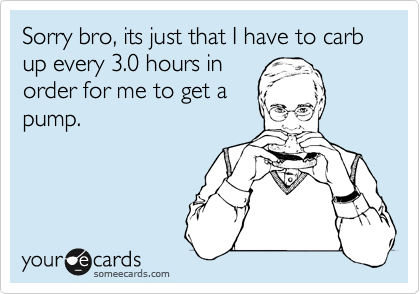Sorry bro, its just that I have to carb up every 3.0 hours in
order for me to get a
pump.