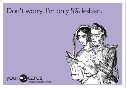 Don't worry. I'm only 5% lesbian. 