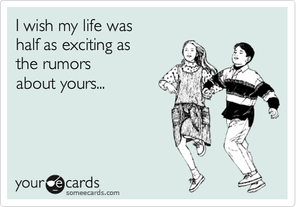 I wish my life was 
half as exciting as  
the rumors 
about yours...