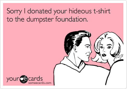 Sorry I donated your hideous t-shirt to the dumpster foundation.