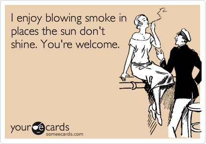 I enjoy blowing smoke in
places the sun don't
shine. You're welcome.