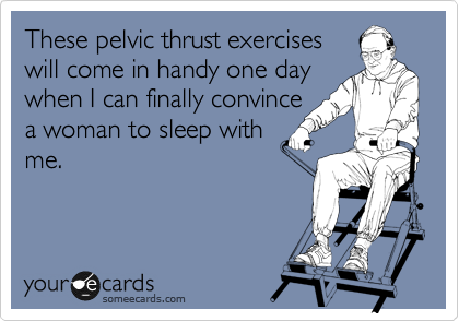 These pelvic thrust exercises
will come in handy one day
when I can finally convince
a woman to sleep with
me.
