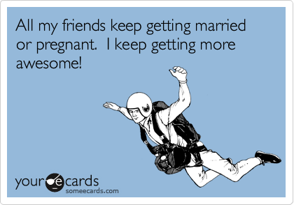All my friends keep getting married or pregnant.  I keep getting more awesome!