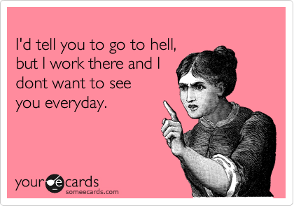 
I'd tell you to go to hell,
but I work there and I 
dont want to see
you everyday.