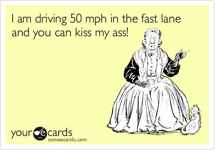 I am driving 50 mph in the fast lane and you can kiss my ass!