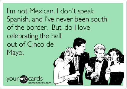 I'm not Mexican, I don't speak Spanish, and I've never been south of the border.  But, do I love celebrating the hell
out of Cinco de
Mayo.