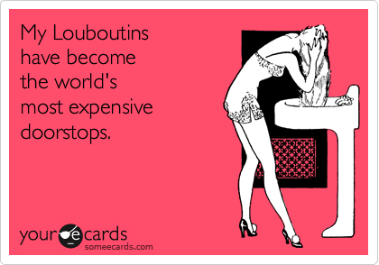 My Louboutins 
have become 
the world's
most expensive
doorstops.