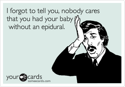 I forgot to tell you, nobody cares that you had your baby
 without an epidural. 