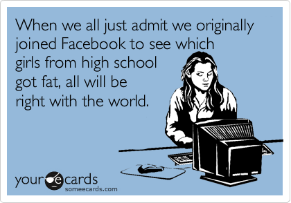 When we all just admit we originally joined Facebook to see which 
girls from high school 
got fat, all will be 
right with the world.
 