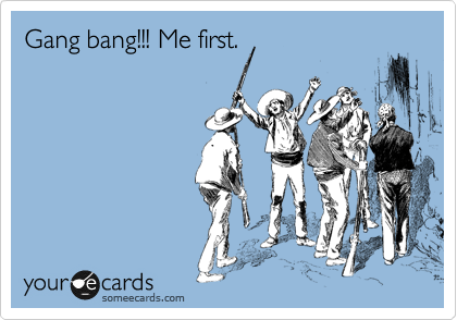 Gang bang!!! Me first.