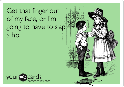 Get that finger out
of my face, or I'm
going to have to slap
a ho.  