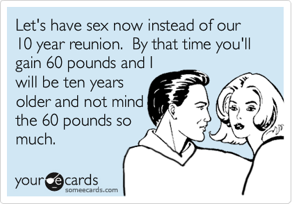Let's have sex now instead of our 10 year reunion.  By that time you'll gain 60 pounds and I
will be ten years
older and not mind
the 60 pounds so
much.