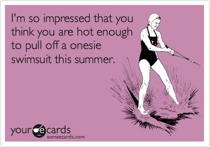I'm so impressed that you
think you are hot enough
to pull off a onesie
swimsuit this summer.