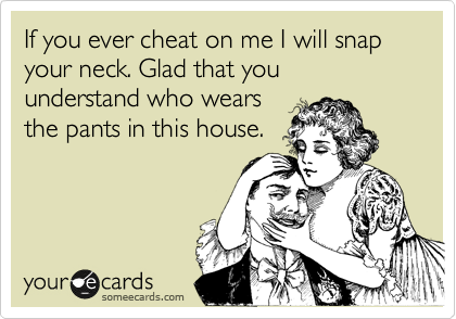 If you ever cheat on me I will snap your neck. Glad that you understand who wears
the pants in this house.