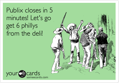 Publix closes in 5
minutes! Let's go
get 6 phillys
from the deli!