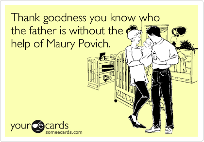 Thank goodness you know who
the father is without the
help of Maury Povich.