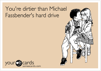 You're dirtier than Michael
Fassbender's hard drive
