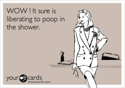 WOW ! It sure is
liberating to poop in
the shower.