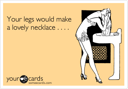 
Your legs would make
a lovely necklace . . . .