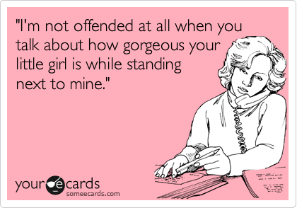 "I'm not offended at all when you
talk about how gorgeous your
little girl is while standing
next to mine." 