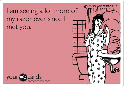 I am seeing a lot more of
my razor ever since I
met you.