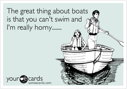 The great thing about boats
is that you can't swim and
I'm really horny........
