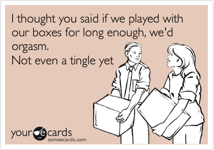 I thought you said if we played with our boxes for long enough, we'd orgasm.
Not even a tingle yet
