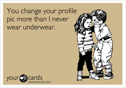 You change your profile 
pic more than I never 
wear underwear.