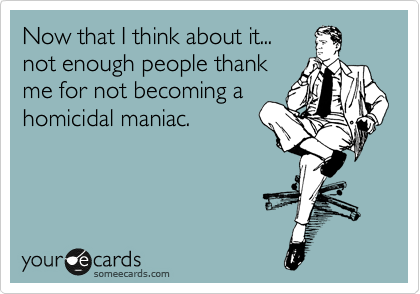 Now that I think about it...
not enough people thank
me for not becoming a
homicidal maniac.