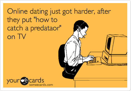Online dating just got harder, after they put "how to
catch a predataor"
on TV