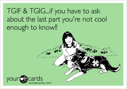 TGIF & TGIG...if you have to ask about the last part you're not cool enough to know!!