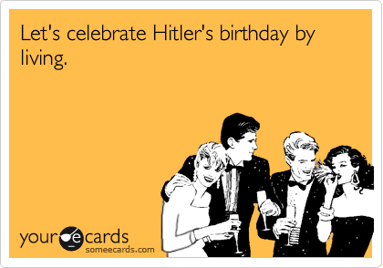 Let's celebrate Hitler's birthday by living.