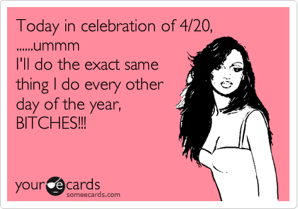 Today in celebration of 4/20,
......ummm 
I'll do the exact same 
thing I do every other 
day of the year, 
BITCHES!!!
