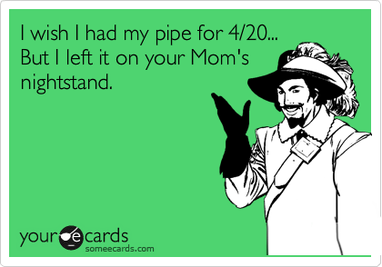 I wish I had my pipe for 4/20...
But I left it on your Mom's
nightstand.