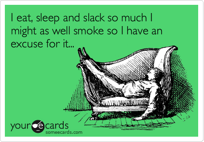I eat, sleep and slack so much I might as well smoke so I have an excuse for it...