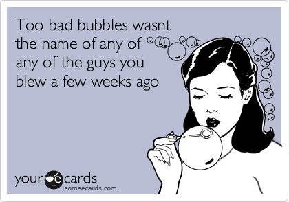 Too bad bubbles wasnt
the name of any of
any of the guys you
blew a few weeks ago