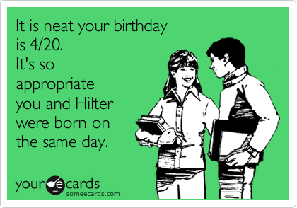 It is neat your birthday 
is 4/20.
It's so
appropriate 
you and Hilter
were born on
the same day. 