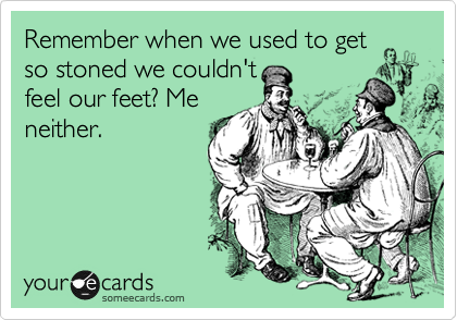Remember when we used to get
so stoned we couldn't
feel our feet? Me
neither.