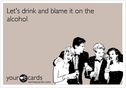 Let's drink and blame it on the alcohol