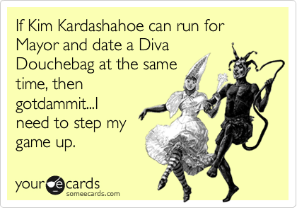 If Kim Kardashahoe can run for Mayor and date a Diva
Douchebag at the same
time, then
gotdammit...I
need to step my
game up.