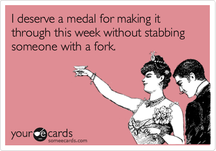 I deserve a medal for making it through this week without stabbing someone with a fork.