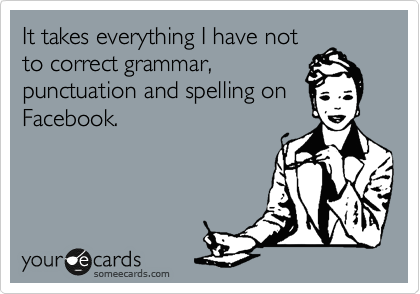 It takes everything I have not
to correct grammar,
punctuation and spelling on
Facebook.
