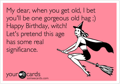 My dear, when you get old, I bet you'll be one gorgeous old hag ;%29
Happy Birthday, witch!
Let's pretend this age
has some real
significance.