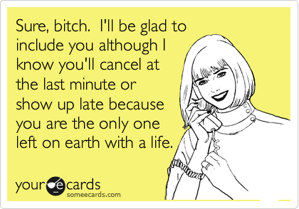 Sure, bitch.  I'll be glad to
include you although I
know you'll cancel at
the last minute or
show up late because
you are the only one
left on earth with a life.