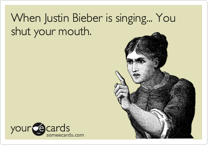 When Justin Bieber is singing... You shut your mouth.