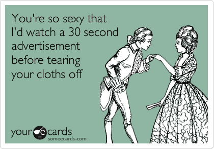 You're so sexy that 
I'd watch a 30 second
advertisement
before tearing
your cloths off